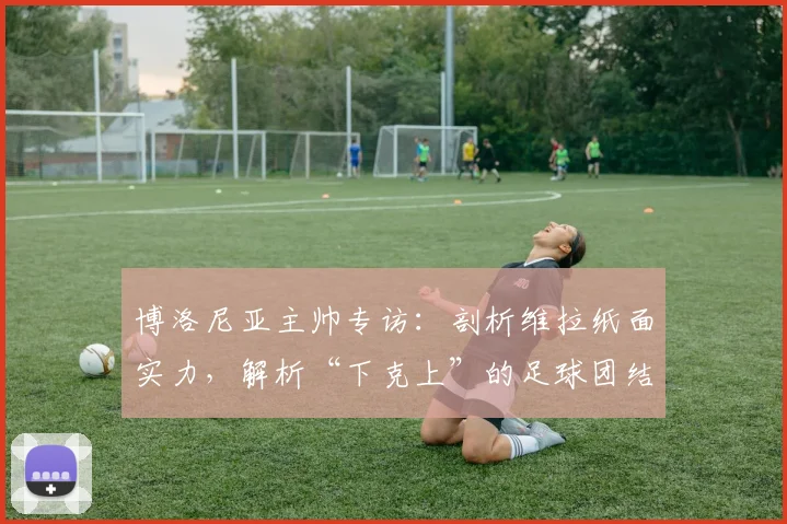 博洛尼亚主帅专访:剖析维拉纸面实力,解析“下克上”的足球团结战术