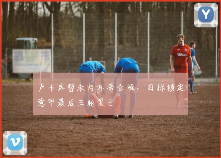 卢卡库暂未与孔蒂会面,目标锁定意甲最后三轮复出