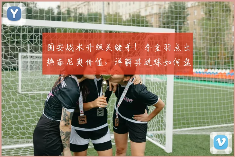国安战术升级关键手！李金羽点出热菲尼奥价值，详解其进球如何盘活全队