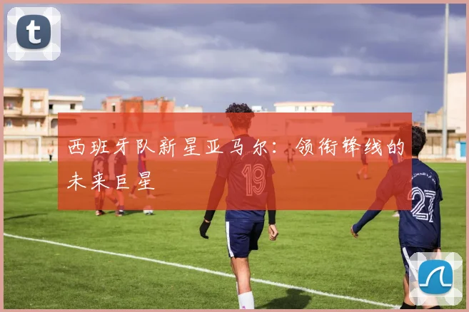 西班牙队新星亚马尔:领衔锋线的未来巨星