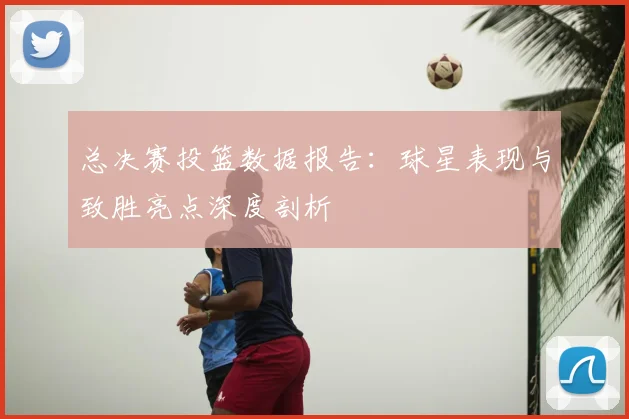 总决赛投篮数据报告:球星表现与致胜亮点深度剖析