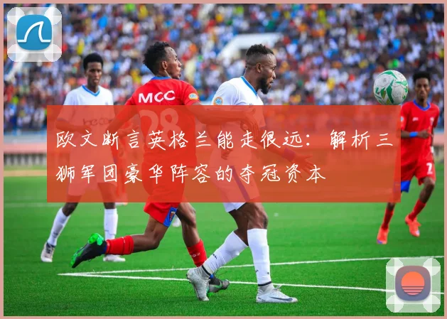 欧文断言英格兰能走很远:解析三狮军团豪华阵容的夺冠资本