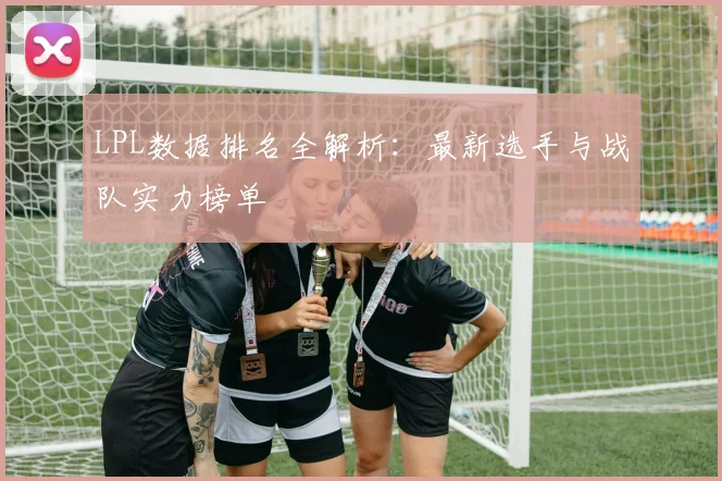LPL数据排名全解析：最新选手与战队实力榜单