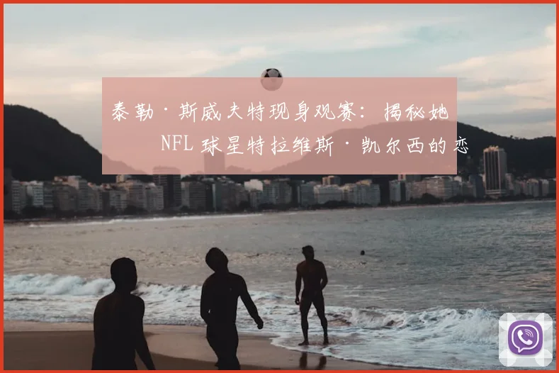 泰勒·斯威夫特现身观赛：揭秘她与 NFL 球星特拉维斯·凯尔西的恋情看点