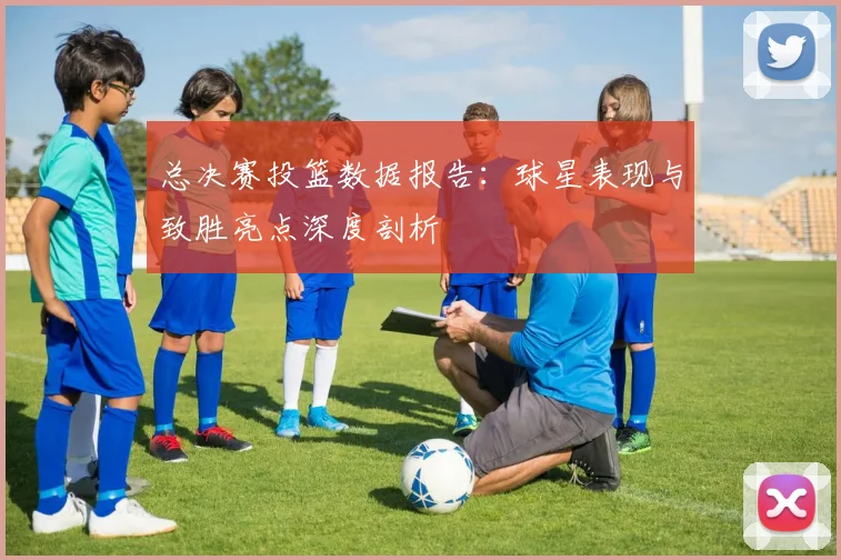 总决赛投篮数据报告:球星表现与致胜亮点深度剖析
