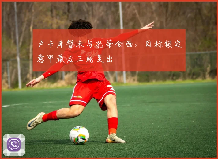卢卡库暂未与孔蒂会面，目标锁定意甲最后三轮复出