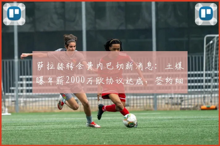 萨拉赫转会费内巴切新消息:土媒曝年薪2000万欧协议达成,签约细节曝光