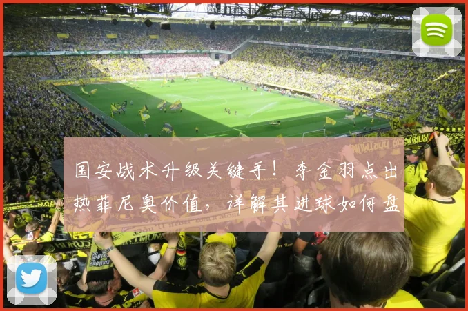 国安战术升级关键手！李金羽点出热菲尼奥价值，详解其进球如何盘活全队