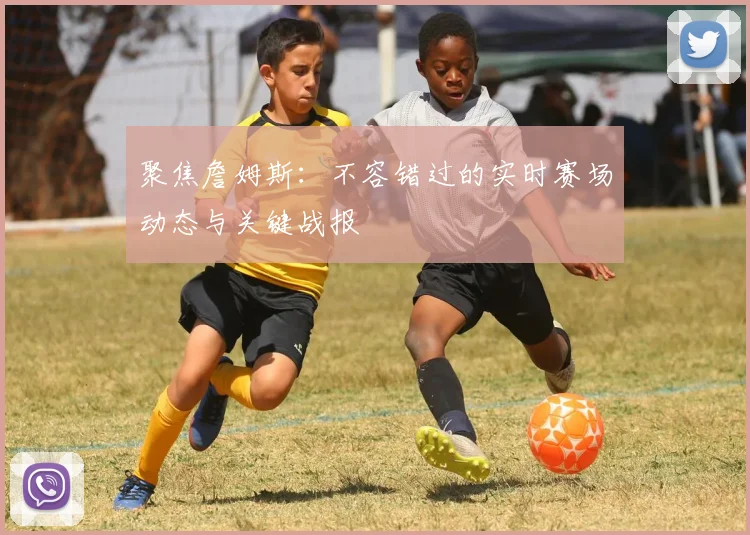 聚焦詹姆斯:不容错过的实时赛场动态与关键战报