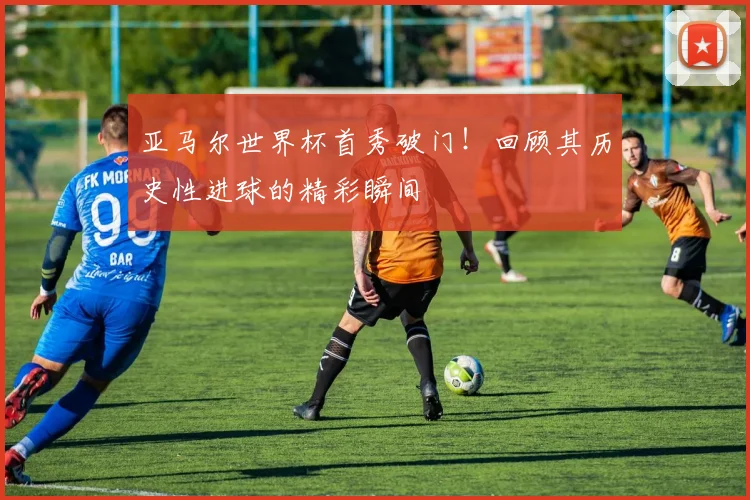亚马尔世界杯首秀破门!回顾其历史性进球的精彩瞬间
